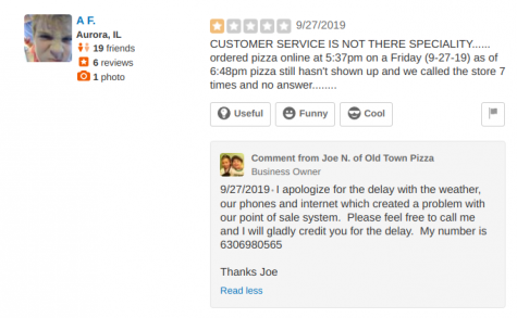 Review by User A F. and response by Old Town Pizzeria owner Joe N. A.F: CUSTOMER SERVICE IS NOT THERE [SIC] SPECIALITY...... ordered pizza online at 5:37pm on a Friday (9-27-19) as of 6:48pm pizza still hasn't shown and we called the store 7 times and no answer........ Joe N: I apologize for the delay with the weather, our phones and internet which created a problem with our point of sale system. Please feel free to call me and I will gladly credit you for the delay. My number is 6306980565. Thanks, Joe.